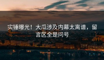 实锤曝光！大瓜涉及内幕太离谱，留言区全是问号