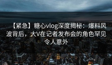 【紧急】糖心vlog深度揭秘：爆料风波背后，大V在记者发布会的角色罕见令人意外