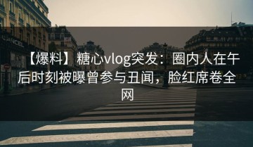 【爆料】糖心vlog突发：圈内人在午后时刻被曝曾参与丑闻，脸红席卷全网