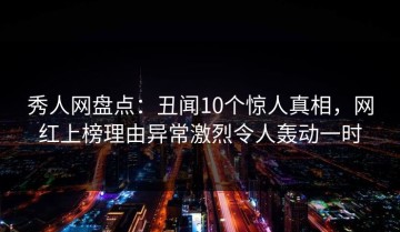秀人网盘点：丑闻10个惊人真相，网红上榜理由异常激烈令人轰动一时