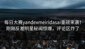 每日大赛yandexmeiridasai重磅来袭！刚刚反差明星秘闻惊爆，评论区炸了