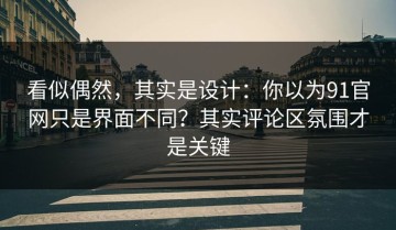 看似偶然，其实是设计：你以为91官网只是界面不同？其实评论区氛围才是关键