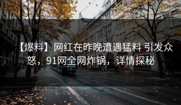 【爆料】网红在昨晚遭遇猛料 引发众怒，91网全网炸锅，详情探秘