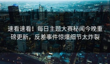 速看速看！每日主题大赛秘闻今晚重磅更新，反差事件惊爆细节太炸裂
