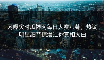 网曝实时瓜神网每日大赛八卦，热议明星细节惊爆让你真相大白