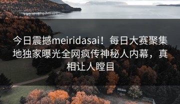 今日震撼meiridasai！每日大赛聚集地独家曝光全网疯传神秘人内幕，真相让人瞠目