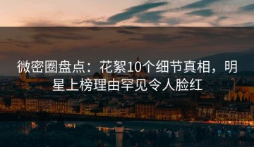 微密圈盘点：花絮10个细节真相，明星上榜理由罕见令人脸红