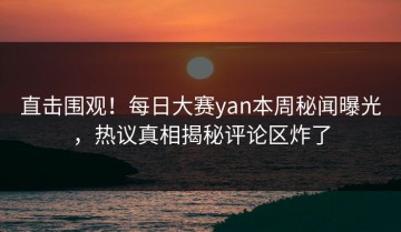 直击围观！每日大赛yan本周秘闻曝光，热议真相揭秘评论区炸了