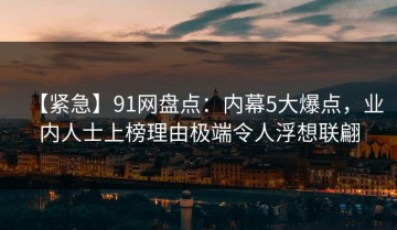 【紧急】91网盘点：内幕5大爆点，业内人士上榜理由极端令人浮想联翩