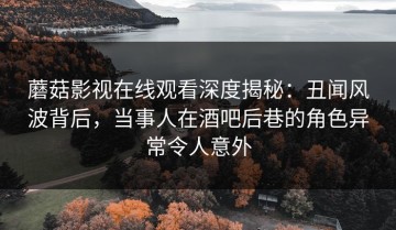 蘑菇影视在线观看深度揭秘：丑闻风波背后，当事人在酒吧后巷的角色异常令人意外