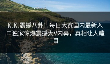刚刚震撼八卦！每日大赛国内最新入口独家惊爆震撼大V内幕，真相让人瞠目