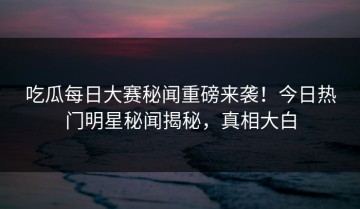 吃瓜每日大赛秘闻重磅来袭！今日热门明星秘闻揭秘，真相大白