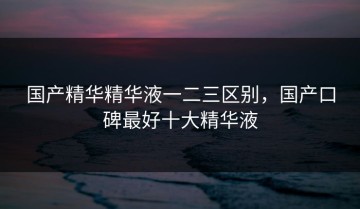 国产精华精华液一二三区别，国产口碑最好十大精华液
