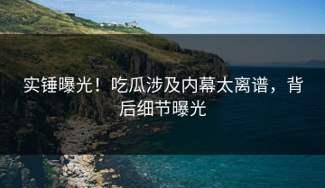 实锤曝光！吃瓜涉及内幕太离谱，背后细节曝光
