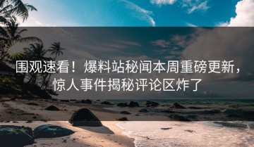 围观速看！爆料站秘闻本周重磅更新，惊人事件揭秘评论区炸了