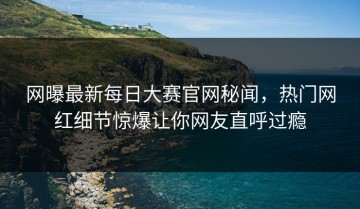网曝最新每日大赛官网秘闻，热门网红细节惊爆让你网友直呼过瘾