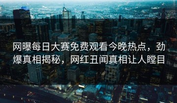 网曝每日大赛免费观看今晚热点，劲爆真相揭秘，网红丑闻真相让人瞠目
