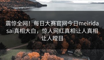 震惊全网！每日大赛官网今日meiridasai真相大白，惊人网红真相让人真相让人瞠目