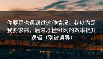 你要是也遇到过这种情况，我以为是我要求高，后来才懂91网的效率提升逻辑（别被误导）