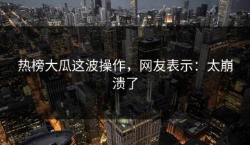 热榜大瓜这波操作，网友表示：太崩溃了