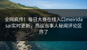 全网疯传！每日大赛在线入口meiridasai实时更新，热议当事人秘闻评论区炸了