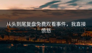 从头到尾复盘免费观看事件，我直接愤怒