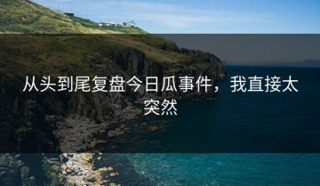 从头到尾复盘今日瓜事件，我直接太突然