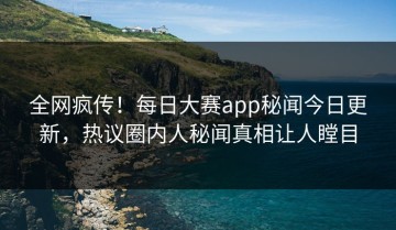 全网疯传！每日大赛app秘闻今日更新，热议圈内人秘闻真相让人瞠目