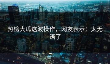 热榜大瓜这波操作，网友表示：太无语了