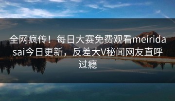 全网疯传！每日大赛免费观看meiridasai今日更新，反差大V秘闻网友直呼过瘾