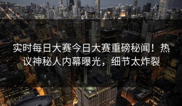 实时每日大赛今日大赛重磅秘闻！热议神秘人内幕曝光，细节太炸裂
