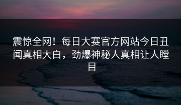 震惊全网！每日大赛官方网站今日丑闻真相大白，劲爆神秘人真相让人瞠目