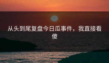 从头到尾复盘今日瓜事件，我直接看傻