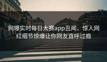 网曝实时每日大赛app丑闻，惊人网红细节惊爆让你网友直呼过瘾