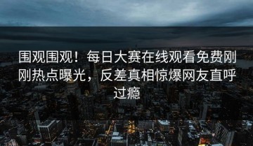围观围观！每日大赛在线观看免费刚刚热点曝光，反差真相惊爆网友直呼过瘾