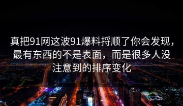 真把91网这波91爆料捋顺了你会发现，最有东西的不是表面，而是很多人没注意到的排序变化