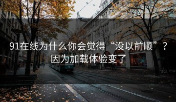 91在线为什么你会觉得“没以前顺”？因为加载体验变了