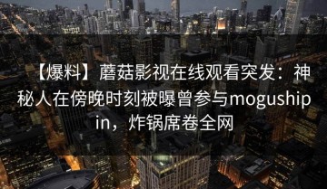 【爆料】蘑菇影视在线观看突发：神秘人在傍晚时刻被曝曾参与mogushipin，炸锅席卷全网