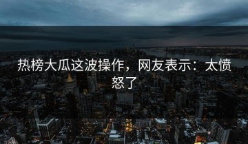 热榜大瓜这波操作，网友表示：太愤怒了