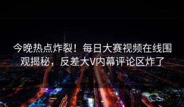 今晚热点炸裂！每日大赛视频在线围观揭秘，反差大V内幕评论区炸了
