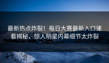 最新热点炸裂！每日大赛最新入口速看揭秘，惊人明星内幕细节太炸裂