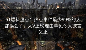 51爆料盘点：热点事件最少99%的人都误会了，大V上榜理由罕见令人欲言又止