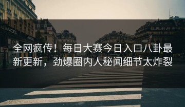 全网疯传！每日大赛今日入口八卦最新更新，劲爆圈内人秘闻细节太炸裂