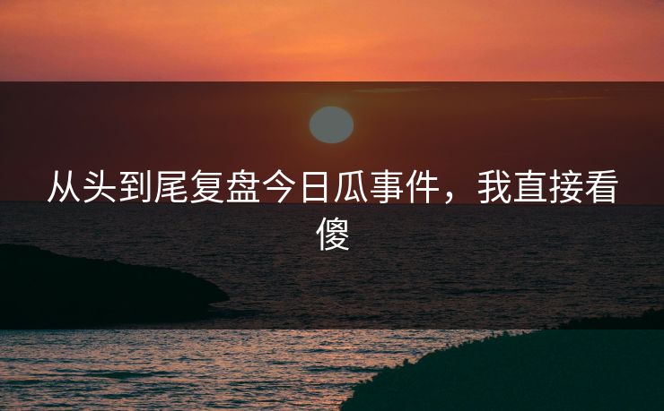 从头到尾复盘今日瓜事件，我直接看傻
