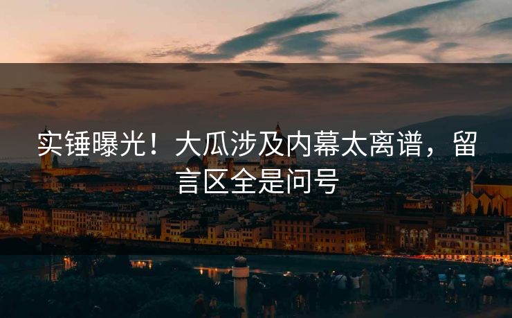 实锤曝光！大瓜涉及内幕太离谱，留言区全是问号