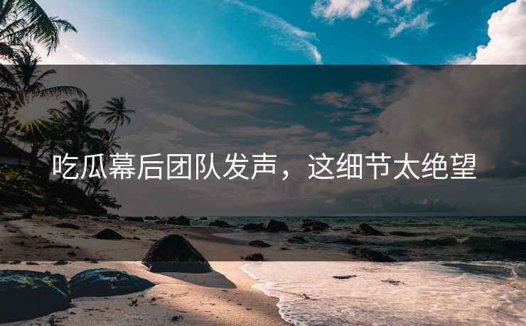 吃瓜幕后团队发声，这细节太绝望