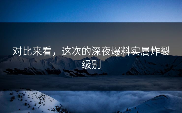 对比来看，这次的深夜爆料实属炸裂级别