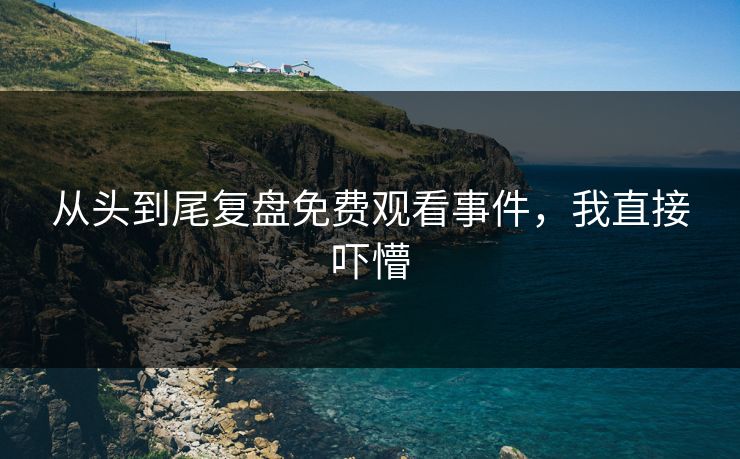 从头到尾复盘免费观看事件，我直接吓懵