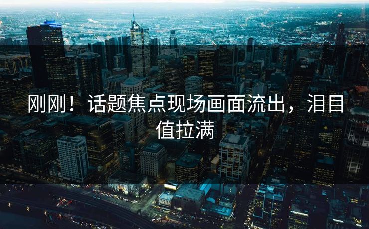 刚刚！话题焦点现场画面流出，泪目值拉满