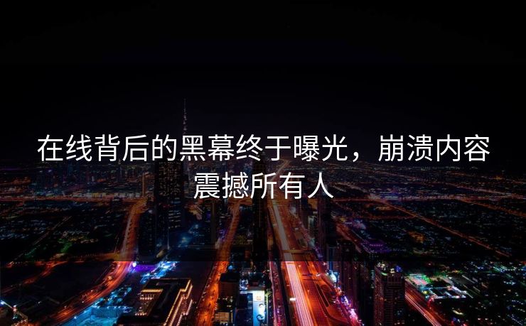 在线背后的黑幕终于曝光，崩溃内容震撼所有人